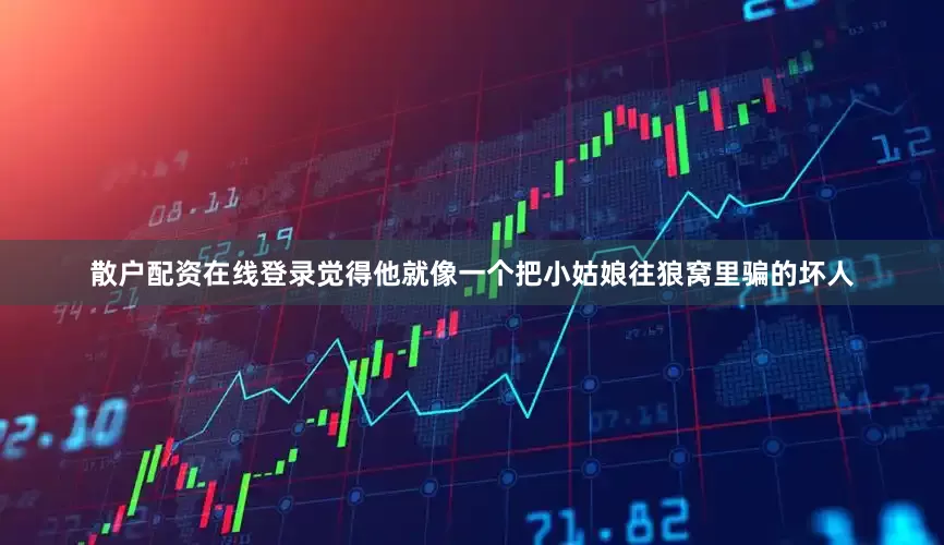 散户配资在线登录觉得他就像一个把小姑娘往狼窝里骗的坏人