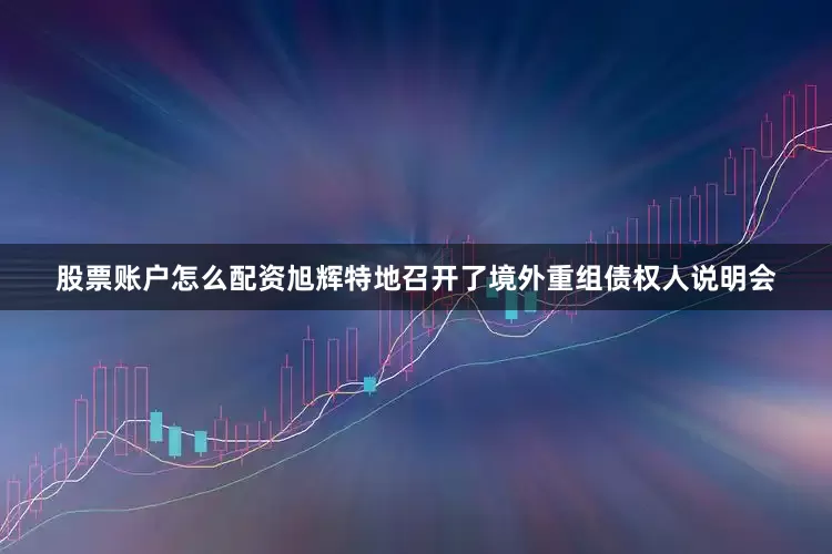 股票账户怎么配资旭辉特地召开了境外重组债权人说明会