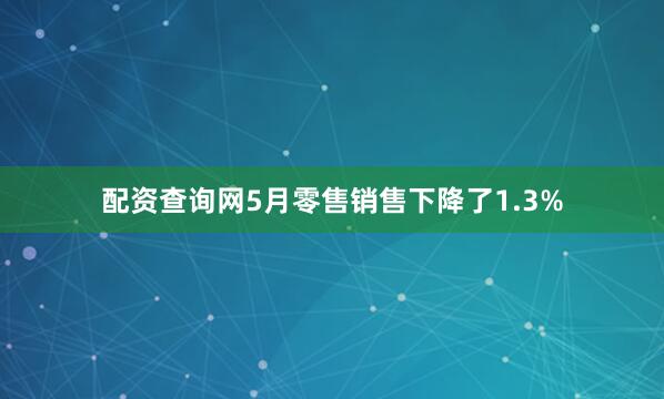 配资查询网5月零售销售下降了1.3%
