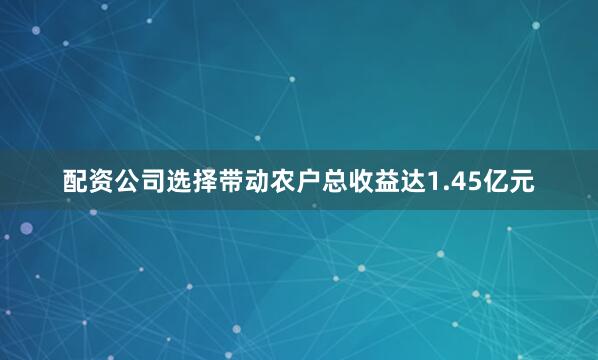 配资公司选择带动农户总收益达1.45亿元