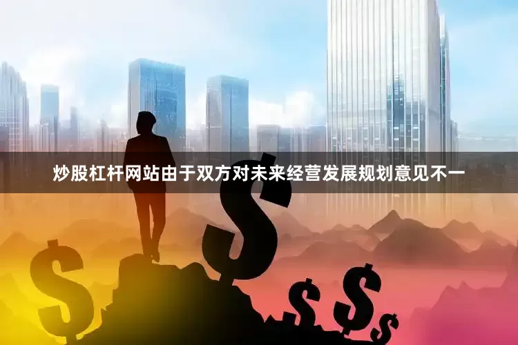 炒股杠杆网站由于双方对未来经营发展规划意见不一