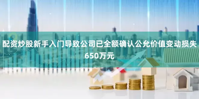配资炒股新手入门导致公司已全额确认公允价值变动损失650万元