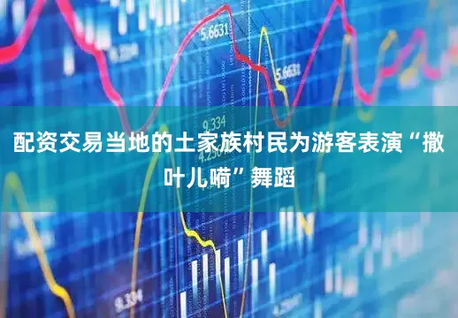 配资交易当地的土家族村民为游客表演“撒叶儿嗬”舞蹈