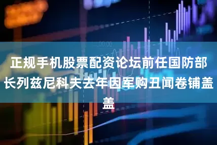 正规手机股票配资论坛前任国防部长列兹尼科夫去年因军购丑闻卷铺盖