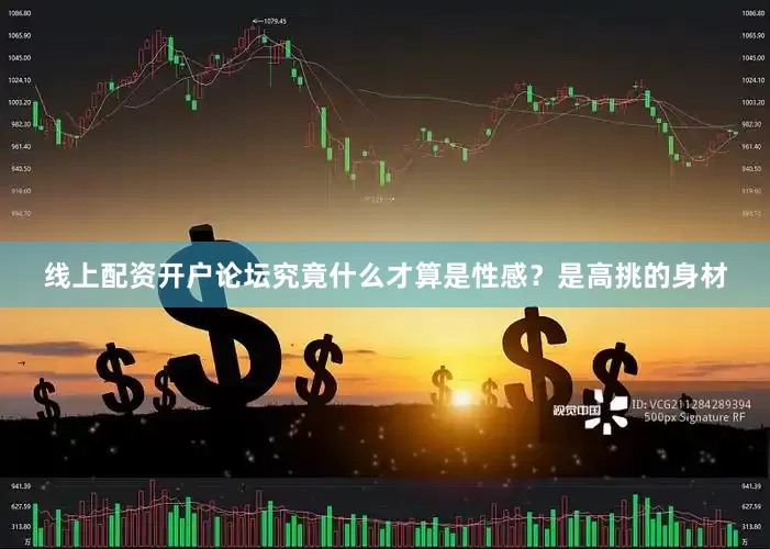 线上配资开户论坛究竟什么才算是性感？是高挑的身材