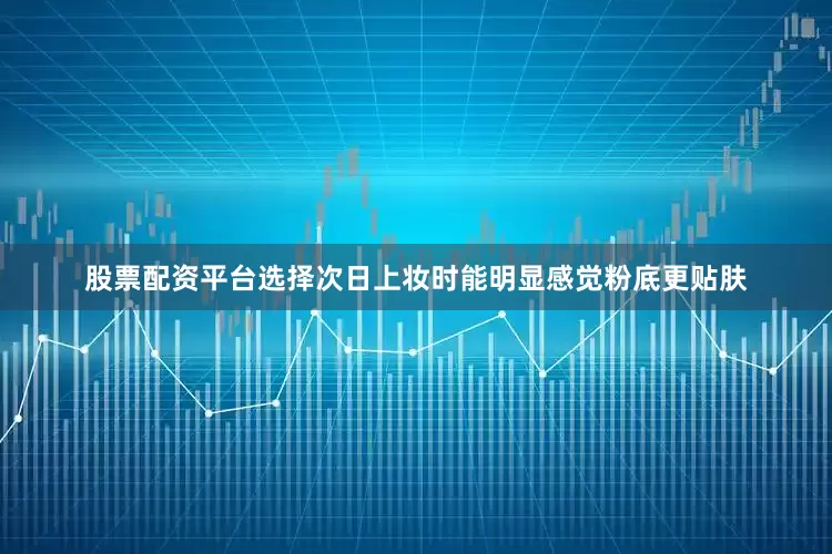 股票配资平台选择次日上妆时能明显感觉粉底更贴肤