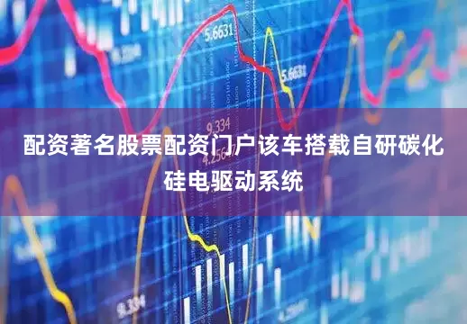 配资著名股票配资门户该车搭载自研碳化硅电驱动系统