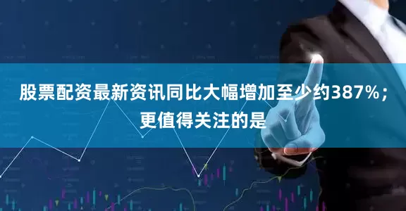 股票配资最新资讯同比大幅增加至少约387%；更值得关注的是