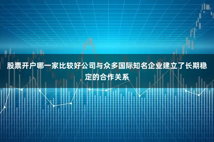 股票开户哪一家比较好公司与众多国际知名企业建立了长期稳定的合作关系