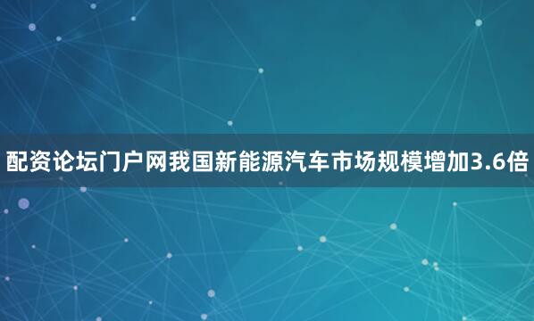 配资论坛门户网我国新能源汽车市场规模增加3.6倍