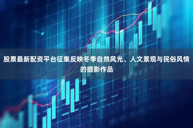 股票最新配资平台征集反映冬季自然风光、人文景观与民俗风情的摄影作品